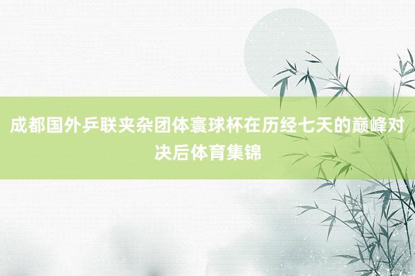成都国外乒联夹杂团体寰球杯在历经七天的巅峰对决后体育集锦