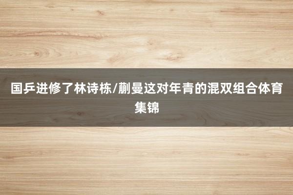 国乒进修了林诗栋/蒯曼这对年青的混双组合体育集锦