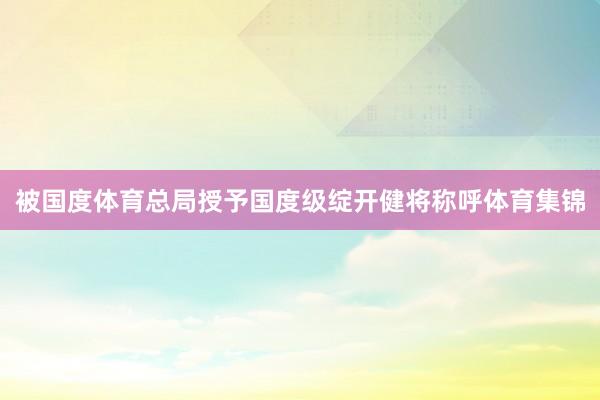 被国度体育总局授予国度级绽开健将称呼体育集锦