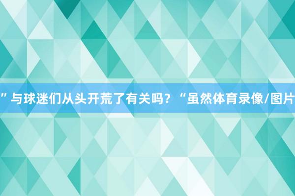 ”　　与球迷们从头开荒了有关吗？　　“虽然体育录像/图片