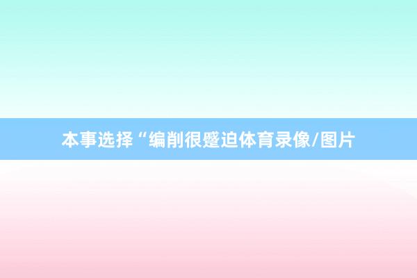 本事选择　　“编削很蹙迫体育录像/图片