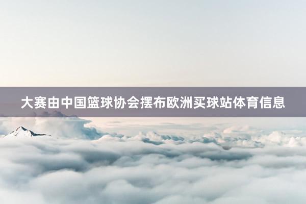 大赛由中国篮球协会摆布欧洲买球站体育信息