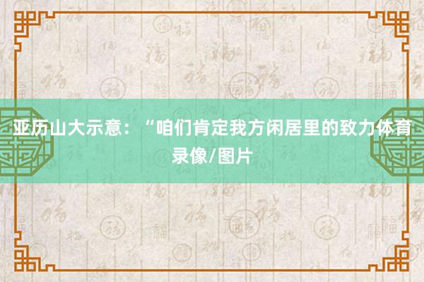 亚历山大示意：“咱们肯定我方闲居里的致力体育录像/图片