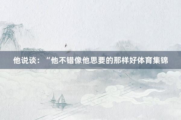 他说谈：“他不错像他思要的那样好体育集锦