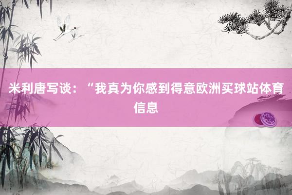 米利唐写谈：“我真为你感到得意欧洲买球站体育信息