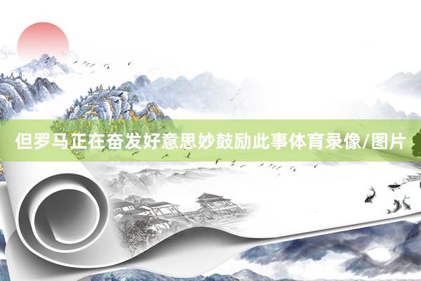 但罗马正在奋发好意思妙鼓励此事体育录像/图片