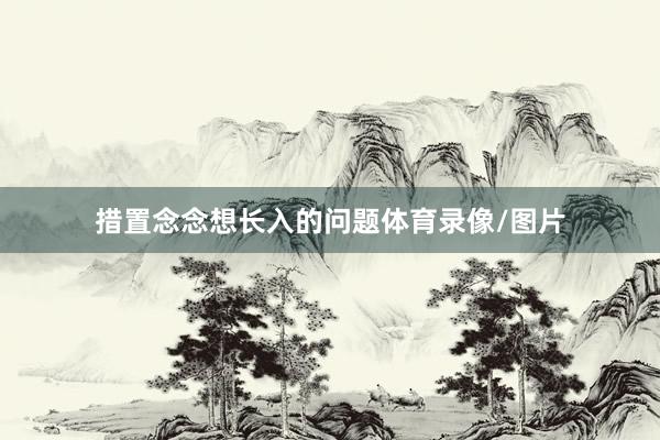 措置念念想长入的问题体育录像/图片