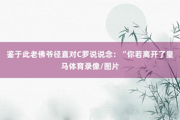 鉴于此老佛爷径直对C罗说说念：“你若离开了皇马体育录像/图片