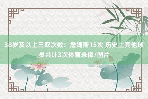 38岁及以上三双次数：詹姆斯15次 历史上其他球员共计3次体育录像/图片