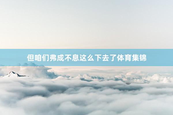 但咱们弗成不息这么下去了体育集锦