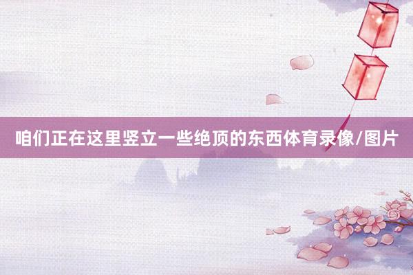 咱们正在这里竖立一些绝顶的东西体育录像/图片