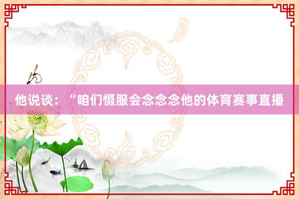 他说谈：“咱们慑服会念念念他的体育赛事直播