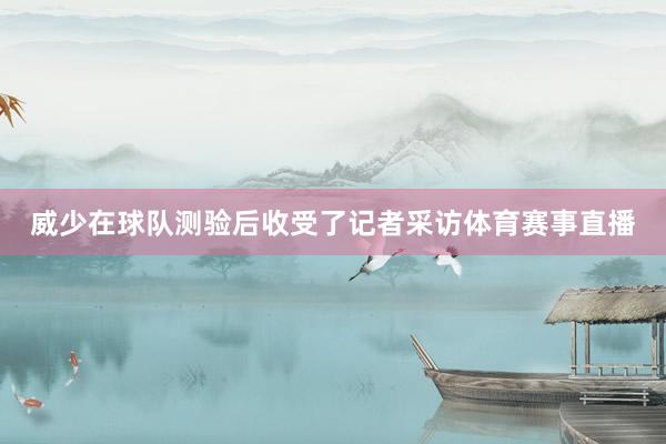 威少在球队测验后收受了记者采访体育赛事直播