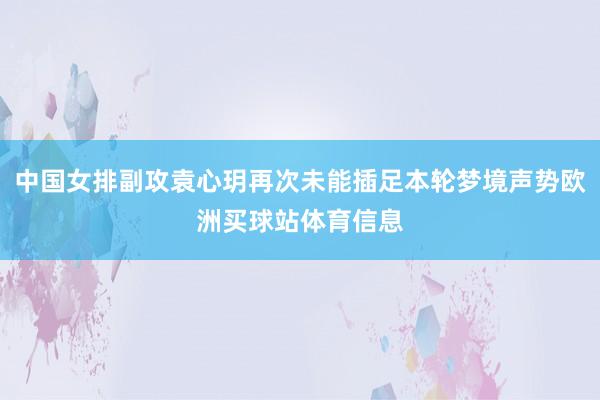 中国女排副攻袁心玥再次未能插足本轮梦境声势欧洲买球站体育信息