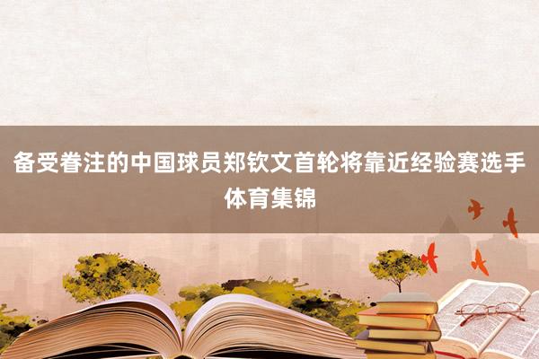 备受眷注的中国球员郑钦文首轮将靠近经验赛选手体育集锦