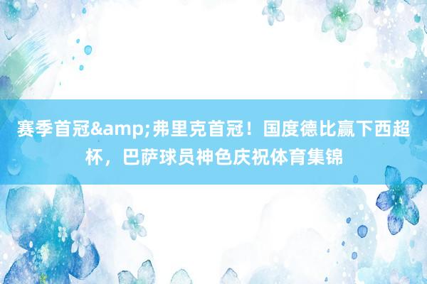 赛季首冠&弗里克首冠！国度德比赢下西超杯，巴萨球员神色庆祝体育集锦
