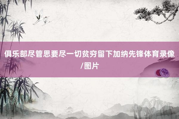 俱乐部尽管思要尽一切贫穷留下加纳先锋体育录像/图片