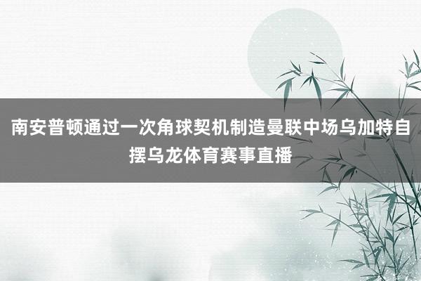 南安普顿通过一次角球契机制造曼联中场乌加特自摆乌龙体育赛事直播