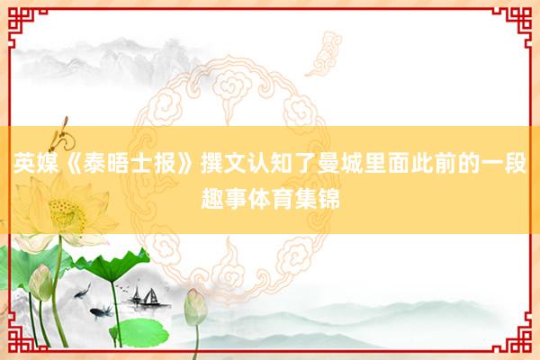 英媒《泰晤士报》撰文认知了曼城里面此前的一段趣事体育集锦