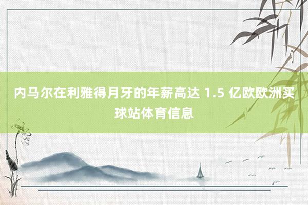 内马尔在利雅得月牙的年薪高达 1.5 亿欧欧洲买球站体育信息