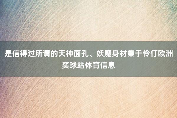 是信得过所谓的天神面孔、妖魔身材集于伶仃欧洲买球站体育信息