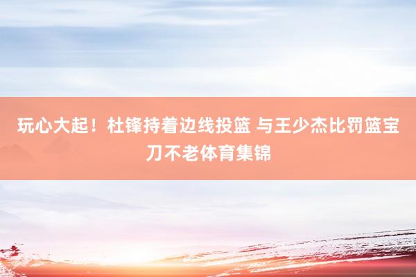 玩心大起！杜锋持着边线投篮 与王少杰比罚篮宝刀不老体育集锦