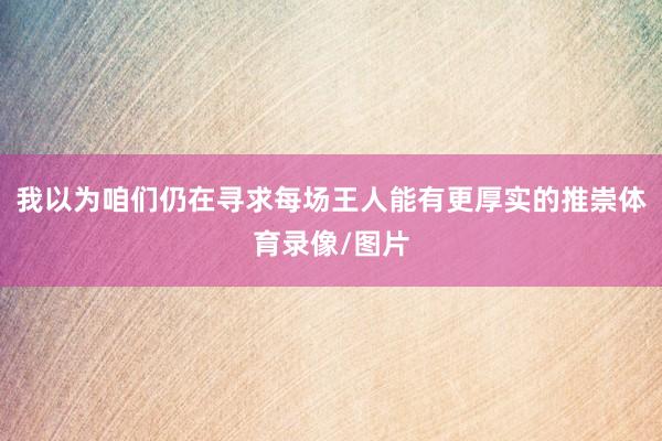我以为咱们仍在寻求每场王人能有更厚实的推崇体育录像/图片