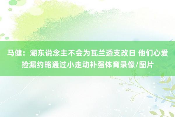 马健：湖东说念主不会为瓦兰透支改日 他们心爱捡漏约略通过小走动补强体育录像/图片