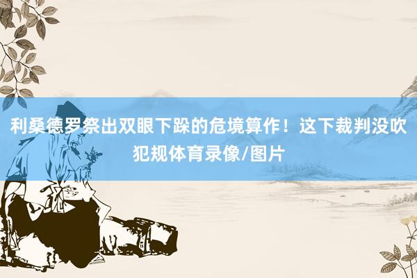 利桑德罗祭出双眼下跺的危境算作！这下裁判没吹犯规体育录像/图片