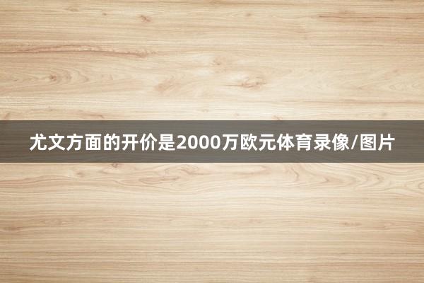 尤文方面的开价是2000万欧元体育录像/图片