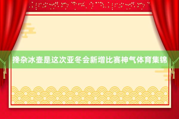 搀杂冰壶是这次亚冬会新增比赛神气体育集锦