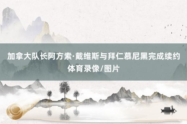 加拿大队长阿方索·戴维斯与拜仁慕尼黑完成续约体育录像/图片