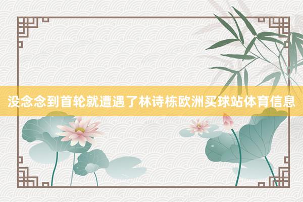 没念念到首轮就遭遇了林诗栋欧洲买球站体育信息