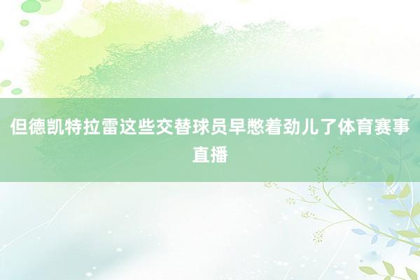 但德凯特拉雷这些交替球员早憋着劲儿了体育赛事直播