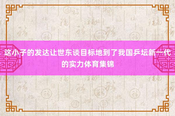 这小子的发达让世东谈目标地到了我国乒坛新一代的实力体育集锦