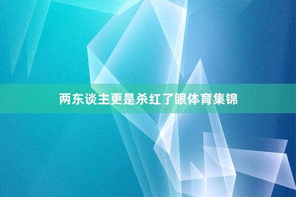 两东谈主更是杀红了眼体育集锦
