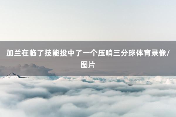 加兰在临了技能投中了一个压哨三分球体育录像/图片