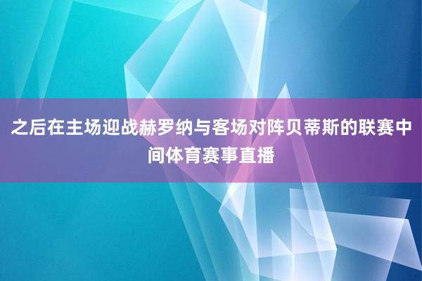 之后在主场迎战赫罗纳与客场对阵贝蒂斯的联赛中间体育赛事直播