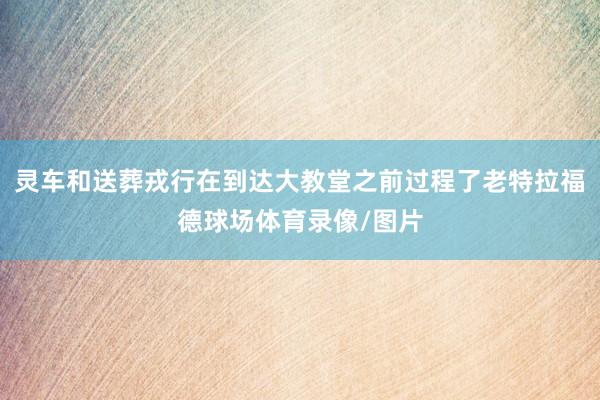 灵车和送葬戎行在到达大教堂之前过程了老特拉福德球场体育录像/图片