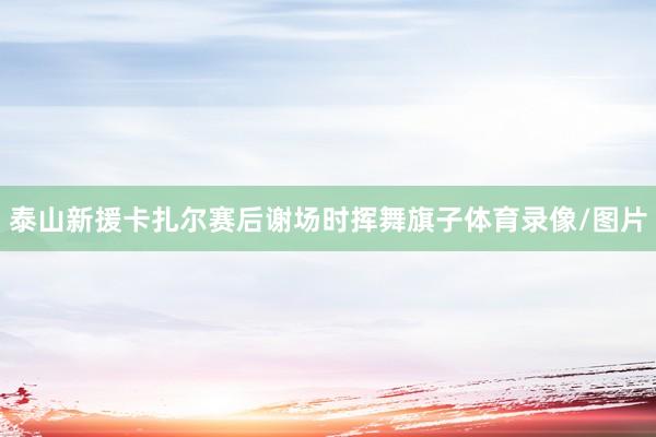 泰山新援卡扎尔赛后谢场时挥舞旗子体育录像/图片
