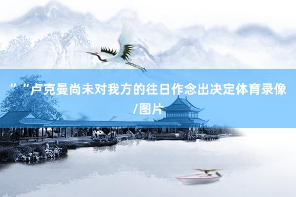 ”“卢克曼尚未对我方的往日作念出决定体育录像/图片