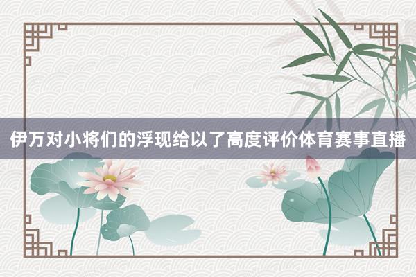 伊万对小将们的浮现给以了高度评价体育赛事直播