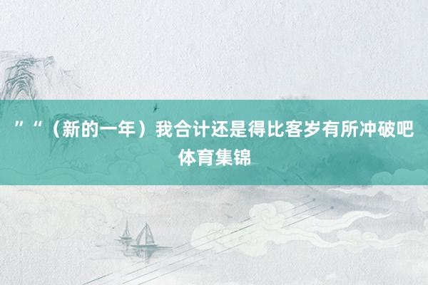 ”“（新的一年）我合计还是得比客岁有所冲破吧体育集锦