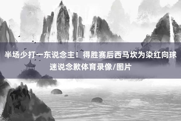 半场少打一东说念主！得胜赛后西马坎为染红向球迷说念歉体育录像/图片
