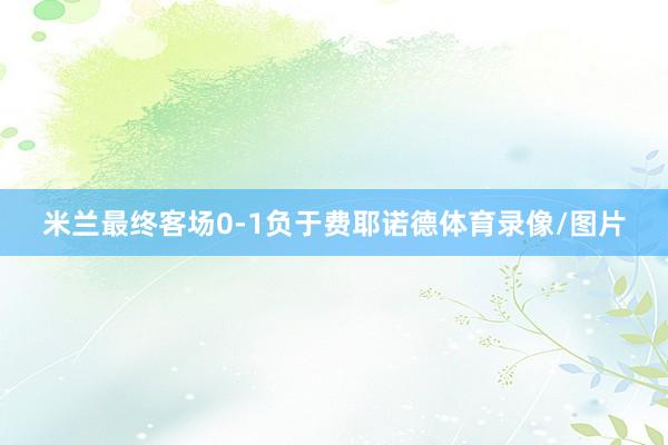 米兰最终客场0-1负于费耶诺德体育录像/图片