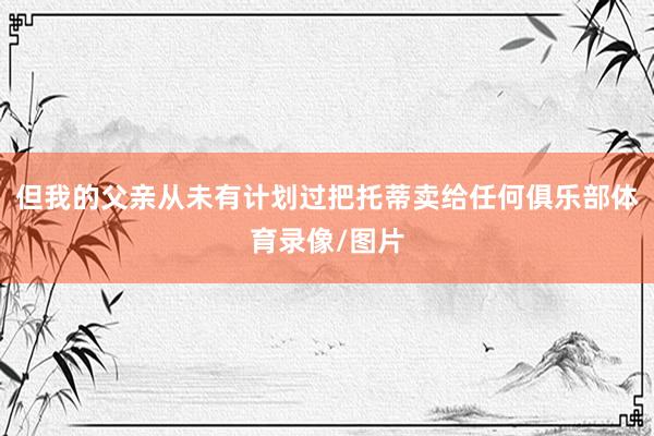 但我的父亲从未有计划过把托蒂卖给任何俱乐部体育录像/图片