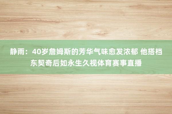 静雨:40岁詹姆斯的芳华气味愈发浓郁 他搭档东契奇后如永生久视体育赛事直播
