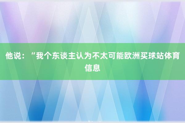 他说:“我个东谈主认为不太可能欧洲买球站体育信息