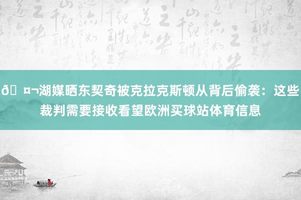 🤬湖媒晒东契奇被克拉克斯顿从背后偷袭:这些裁判需要接收看望欧洲买球站体育信息