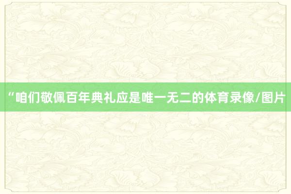 “咱们敬佩百年典礼应是唯一无二的体育录像/图片